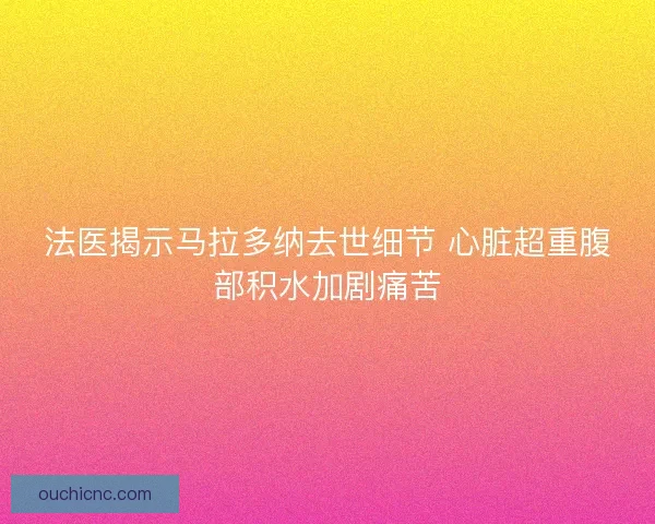 法医揭示马拉多纳去世细节 心脏超重腹部积水加剧痛苦