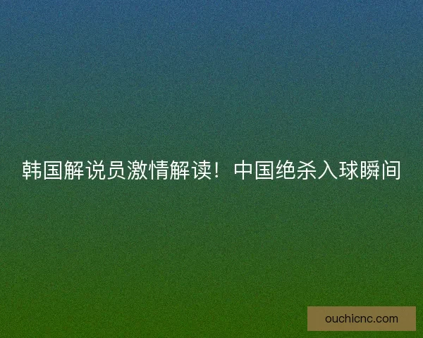 韩国解说员激情解读！中国绝杀入球瞬间