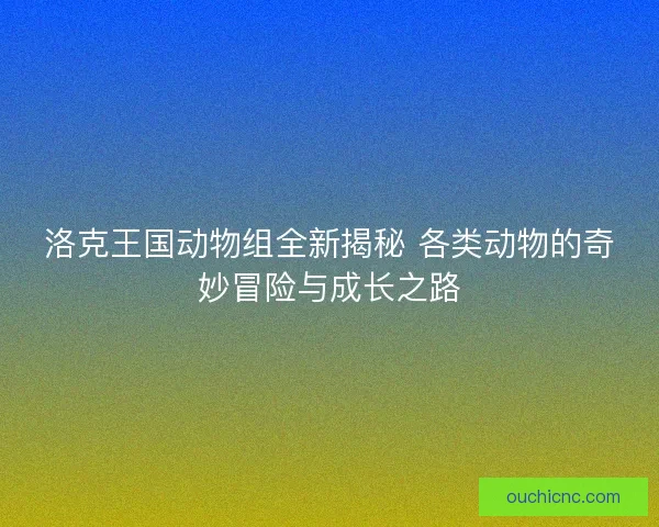洛克王国动物组全新揭秘 各类动物的奇妙冒险与成长之路