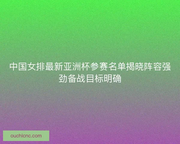 中国女排最新亚洲杯参赛名单揭晓阵容强劲备战目标明确