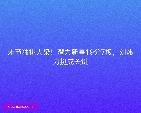 末节独挑大梁！潜力新星19分7板，刘炜力挺成关键