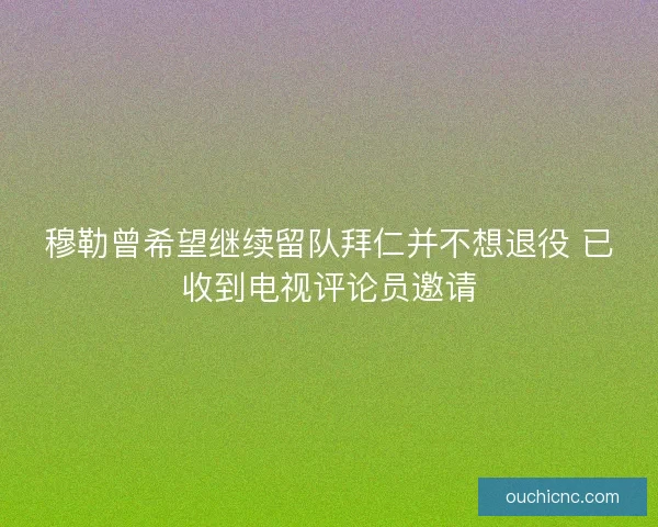 穆勒曾希望继续留队拜仁并不想退役 已收到电视评论员邀请