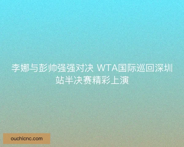 李娜与彭帅强强对决 WTA国际巡回深圳站半决赛精彩上演