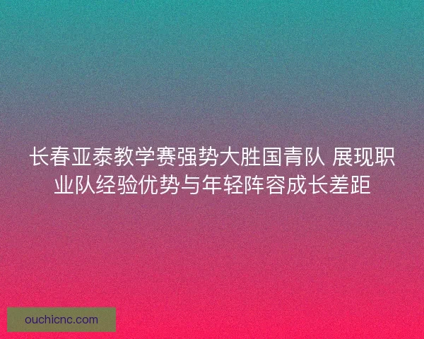 长春亚泰教学赛强势大胜国青队 展现职业队经验优势与年轻阵容成长差距