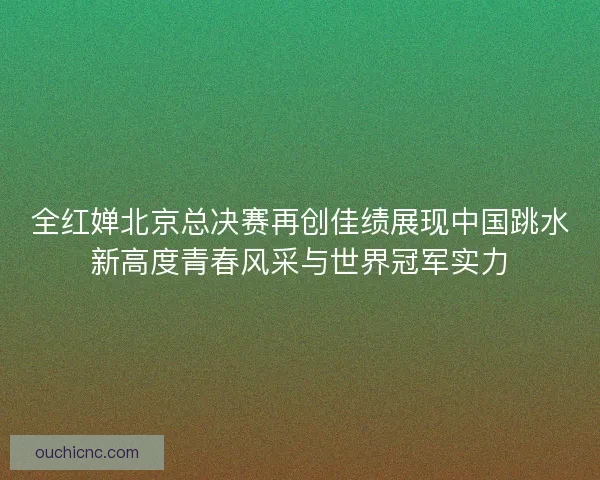 全红婵北京总决赛再创佳绩展现中国跳水新高度青春风采与世界冠军实力
